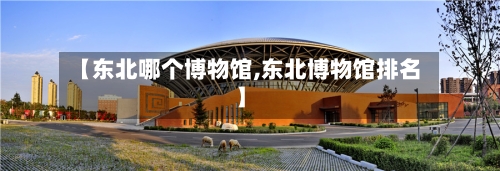 【东北哪个博物馆,东北博物馆排名】-第3张图片