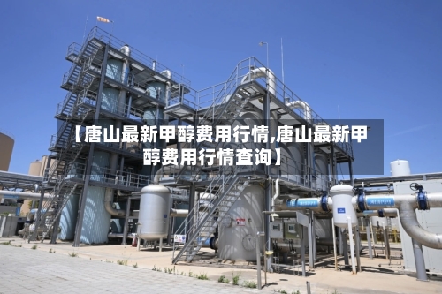 【唐山最新甲醇费用行情,唐山最新甲醇费用行情查询】