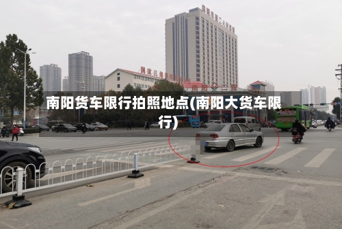 南阳货车限行拍照地点(南阳大货车限行)