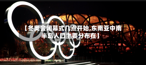 【冬奥会闭幕式几点开始,东南亚中南半岛人口主要分布在】-第2张图片