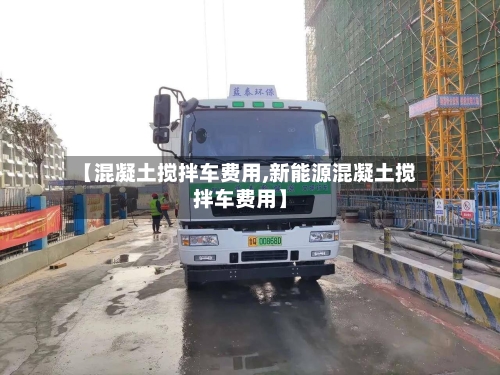 【混凝土搅拌车费用,新能源混凝土搅拌车费用】