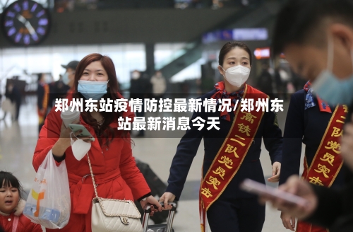 郑州东站疫情防控最新情况/郑州东站最新消息今天