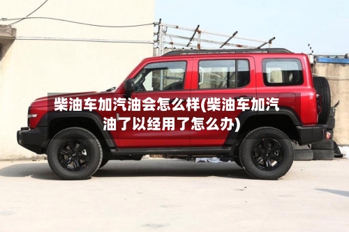 柴油车加汽油会怎么样(柴油车加汽油了以经用了怎么办)